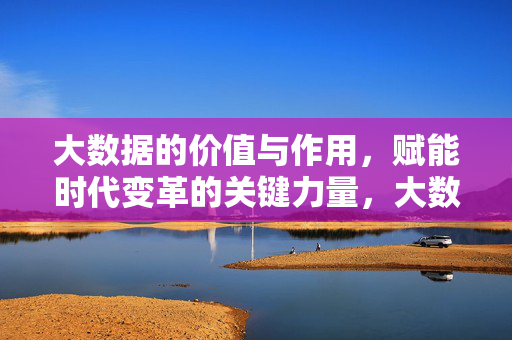 大数据的价值与作用，赋能时代变革的关键力量，大数据，赋能时代变革的关键力量