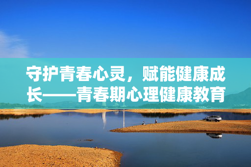 守护青春心灵，赋能健康成长——青春期心理健康教育心得，守护心灵，赋能成长——青春期心理健康教育