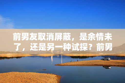 前男友取消屏蔽,是余情未了,还是另一种试探?前男友取消屏蔽,余情未了还是试探?