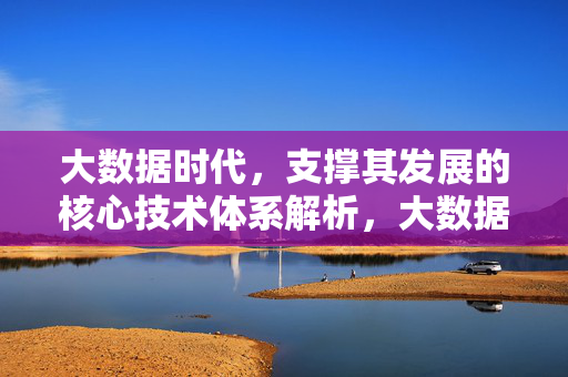 大数据时代，支撑其发展的核心技术体系解析，大数据时代支撑发展的核心技术体系解析
