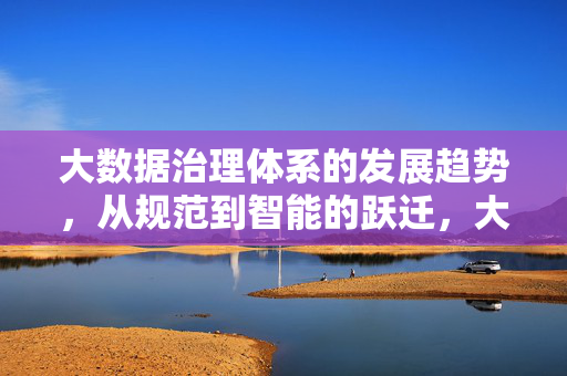 大数据治理体系的发展趋势,从规范到智能的跃迁,大数据治理体系的发展跃迁,从规范到智能