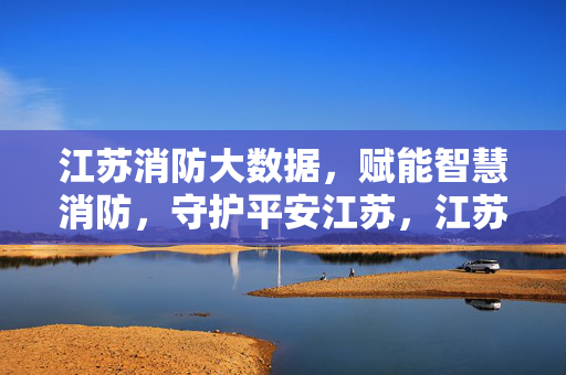 江苏消防大数据，赋能智慧消防，守护平安江苏，江苏消防大数据赋能智慧消防守护平安江苏
