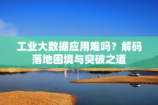工业大数据应用难吗？解码落地困境与突破之道