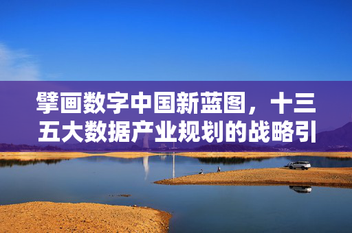 擘画数字中国新蓝图，十三五大数据产业规划的战略引领与时代意义，十三五大数据产业规划，擘画数字中国新蓝图的战略引领