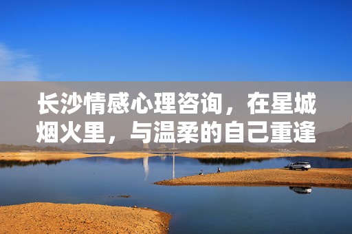 长沙情感心理咨询，在星城烟火里，与温柔的自己重逢，长沙情感心理咨询，星城烟火里，与温柔的自己重逢