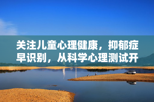 关注儿童心理健康，抑郁症早识别，从科学心理测试开始，科学心理测试，儿童抑郁症早识别的起点