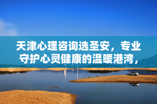 天津心理咨询选圣安，专业守护心灵健康的温暖港湾，天津心理咨询选圣安，专业守护心灵健康的温暖港湾
