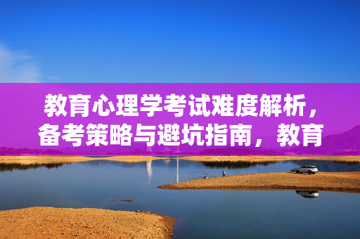教育心理学考试难度解析,备考策略与避坑指南,教育心理学考试,难度解析、备考策略与避坑指南