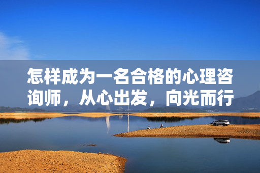 怎样成为一名合格的心理咨询师，从心出发，向光而行，从心出发，向光而行，合格心理咨询师的成长之道