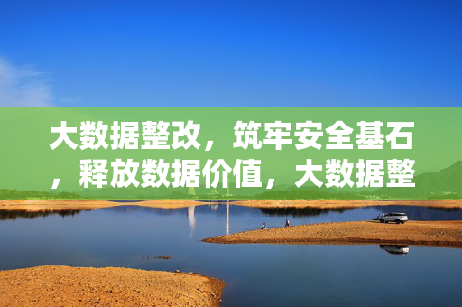 大数据整改，筑牢安全基石，释放数据价值，大数据整改，筑牢安全基石，释放数据价值