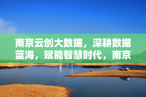 南京云创大数据，深耕数据蓝海，赋能智慧时代，南京云创大数据，深耕数据蓝海，赋能智慧时代