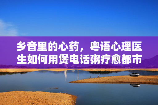 乡音里的心药，粤语心理医生如何用煲电话粥疗愈都市灵魂，乡音煲电话粥，粤语医生疗愈都市灵魂