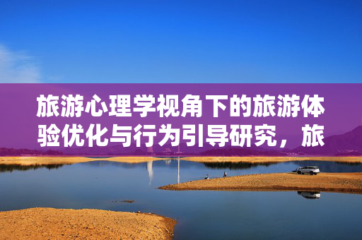 旅游心理学视角下的旅游体验优化与行为引导研究,旅游心理学视角下旅游体验优化与行为引导研究