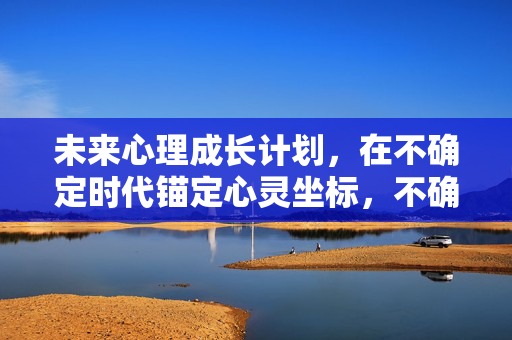 未来心理成长计划，在不确定时代锚定心灵坐标，不确定时代的心理成长计划，锚定心灵坐标