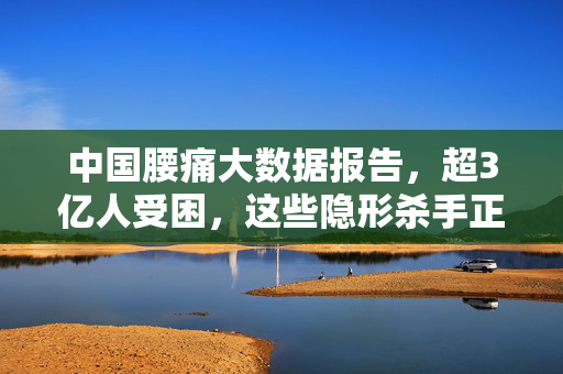 中国腰痛大数据报告，超3亿人受困，这些隐形杀手正在偷走你的腰部健康，超3亿人受困腰痛，中国大数据报告揭露腰部健康隐形杀手