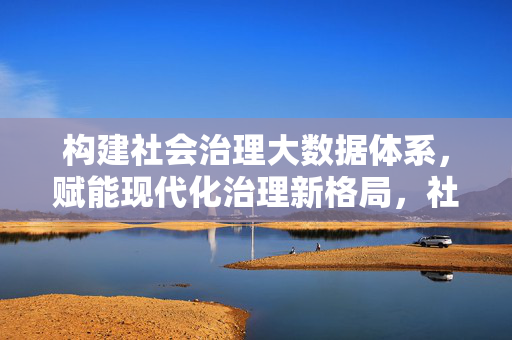 构建社会治理大数据体系，赋能现代化治理新格局，社会治理大数据体系赋能现代化治理新格局