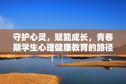 守护心灵，赋能成长，青春期学生心理健康教育的路径探索，守护心灵 赋能成长，青春期学生心理健康教育路径探索