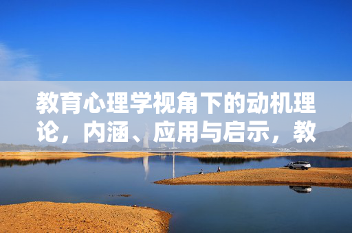 教育心理学视角下的动机理论，内涵、应用与启示，教育心理学视角下动机理论的内涵、应用与启示