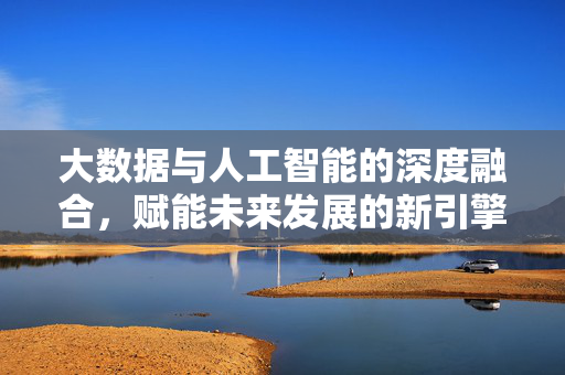 大数据与人工智能的深度融合，赋能未来发展的新引擎，大数据与人工智能深度融合，未来发展的新引擎