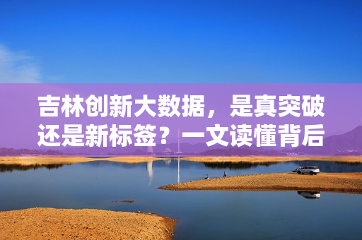 吉林创新大数据，是真突破还是新标签？一文读懂背后的真实进展，吉林大数据创新，是真突破还是新标签？一文读懂真实进展