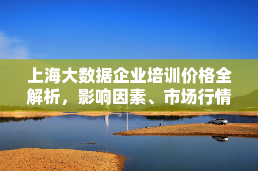 上海大数据企业培训价格全解析，影响因素、市场行情与选购指南，上海大数据企业培训价格全解析，影响因素、市场行情与选购指南