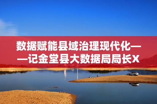 数据赋能县域治理现代化——记金堂县大数据局局长XXX，XXX，数据赋能金堂县域治理现代化