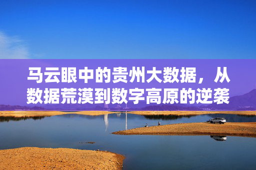 马云眼中的贵州大数据，从数据荒漠到数字高原的逆袭密码，马云解码贵州大数据，从荒漠到高原的逆袭密码