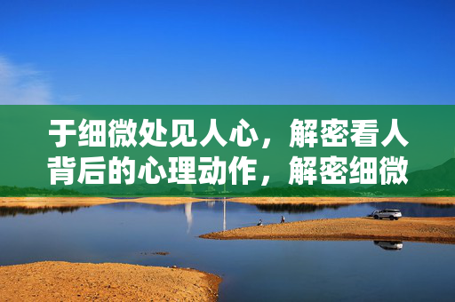 于细微处见人心，解密看人背后的心理动作，解密细微处的心理动作