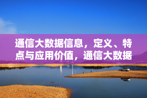 通信大数据信息，定义、特点与应用价值，通信大数据信息，定义、特点与应用价值