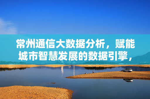 常州通信大数据分析，赋能城市智慧发展的数据引擎，常州通信大数据，赋能智慧城市发展的数据引擎