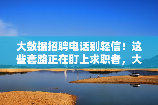 大数据招聘电话别轻信！这些套路正在盯上求职者，大数据招聘电话套路多，求职者别轻信！