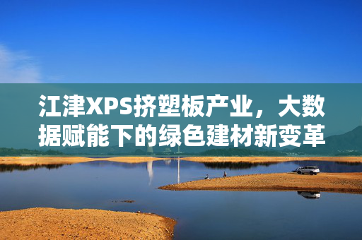 江津XPS挤塑板产业，大数据赋能下的绿色建材新变革，大数据赋能江津XPS挤塑板产业绿色变革