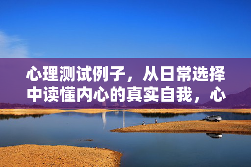 心理测试例子，从日常选择中读懂内心的真实自我，心理测试，从日常选择读懂内心真实自我
