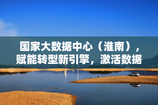 国家大数据中心（淮南），赋能转型新引擎，激活数据新价值，国家大数据中心（淮南），赋能转型新引擎 激活数据新价值