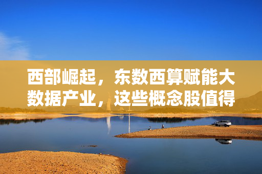 西部崛起,东数西算赋能大数据产业,这些概念股值得关注
