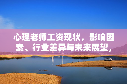 心理老师工资现状,影响因素、行业差异与未来展望,心理老师工资现状、影响因素、行业差异与未来展望