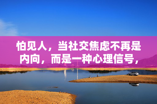 怕见人，当社交焦虑不再是内向，而是一种心理信号，社交焦虑，怕见人的心理信号，而非内向