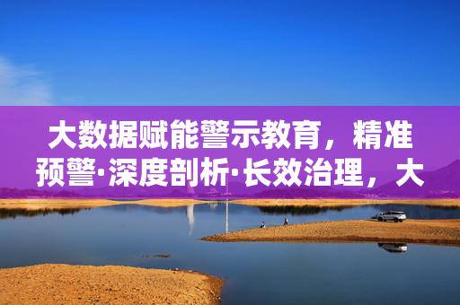 大数据赋能警示教育，精准预警·深度剖析·长效治理，大数据赋能警示教育，精准预警·深度剖析·长效治理