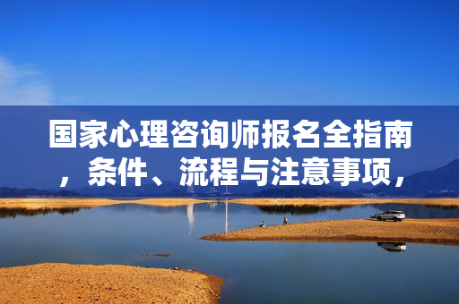 国家心理咨询师报名全指南，条件、流程与注意事项，国家心理咨询师报名全指南，条件、流程与注意事项