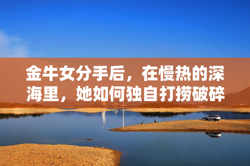 金牛女分手后，在慢热的深海里，她如何独自打捞破碎的自己？慢热深海，金牛女独自打捞破碎的自己