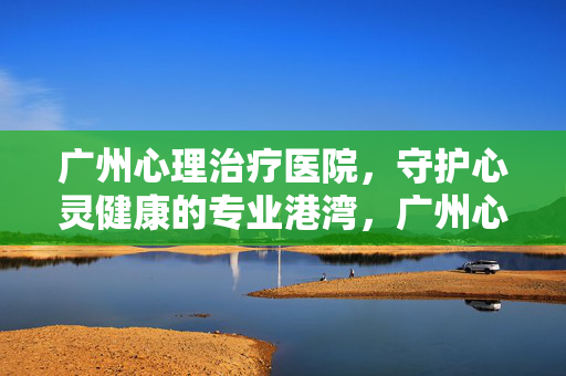 广州心理治疗医院,守护心灵健康的专业港湾,广州心理治疗医院,守护心灵健康的专业港湾