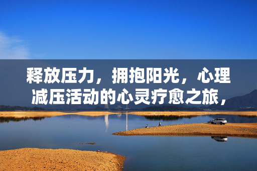 释放压力，拥抱阳光，心理减压活动的心灵疗愈之旅，心灵减压疗愈之旅，释放压力，拥抱阳光