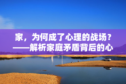 家，为何成了心理的战场？——解析家庭矛盾背后的心理密码，家庭矛盾，家成心理战场的心理解码
