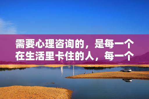 需要心理咨询的，是每一个在生活里卡住的人，每一个在生活里卡住的人，都需要心理咨询