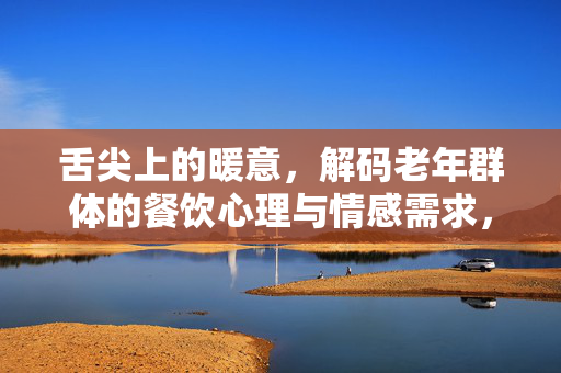 舌尖上的暖意，解码老年群体的餐饮心理与情感需求，舌尖暖意，老年群体的餐饮心理与情感需求