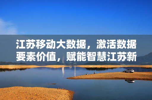 江苏移动大数据，激活数据要素价值，赋能智慧江苏新图景，江苏移动大数据激活数据价值 赋能智慧江苏新图景