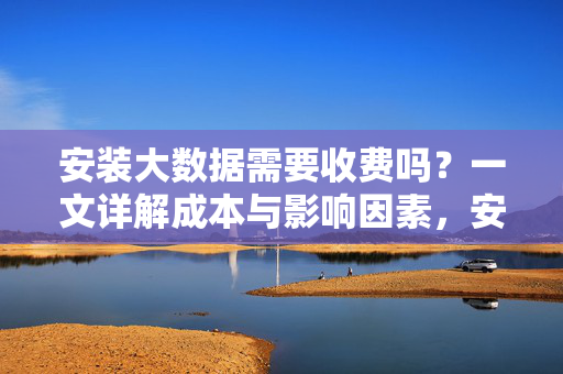 安装大数据需要收费吗？一文详解成本与影响因素，安装大数据收费吗？成本与影响因素详解
