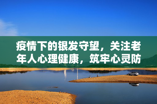 疫情下的银发守望，关注老年人心理健康，筑牢心灵防线，疫情下的银发守望，筑牢老年人心理健康防线