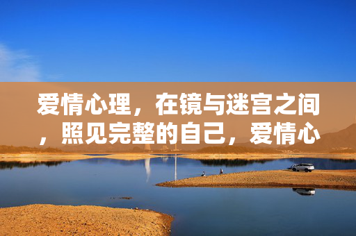 爱情心理,在镜与迷宫之间,照见完整的自己,爱情心理,镜与迷宫间照见完整自我