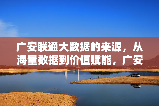 广安联通大数据的来源，从海量数据到价值赋能，广安联通大数据，海量数据来源到价值赋能